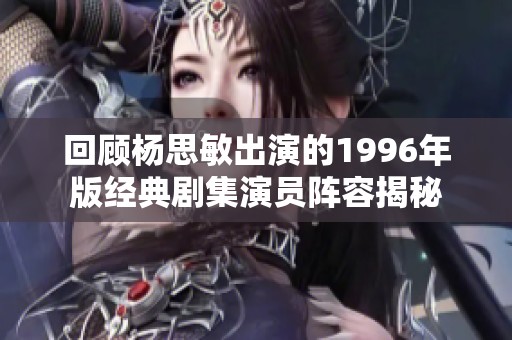 回顾杨思敏出演的1996年版经典剧集演员阵容揭秘
