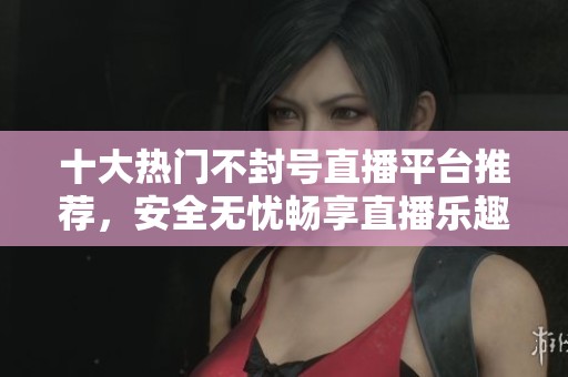 十大热门不封号直播平台推荐，安全无忧畅享直播乐趣