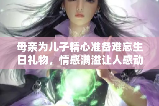 母亲为儿子精心准备难忘生日礼物，情感满溢让人感动