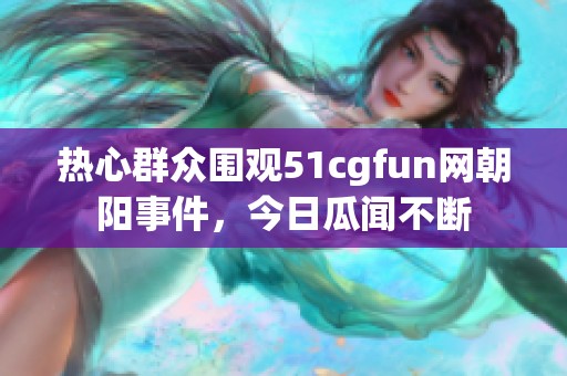 热心群众围观51cgfun网朝阳事件，今日瓜闻不断