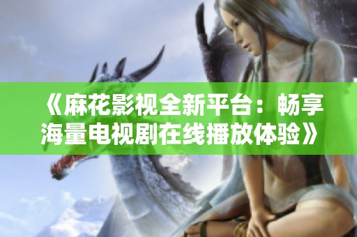 《麻花影视全新平台：畅享海量电视剧在线播放体验》