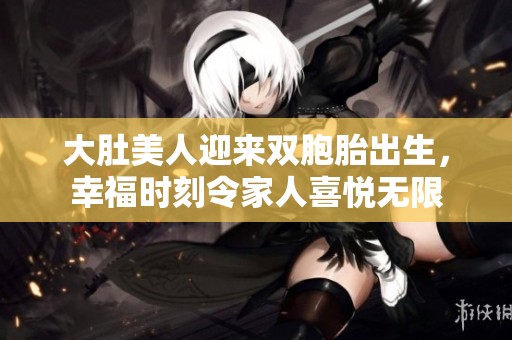 大肚美人迎来双胞胎出生，幸福时刻令家人喜悦无限