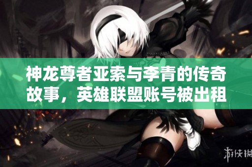 神龙尊者亚索与李青的传奇故事，英雄联盟账号被出租276次的背后真相