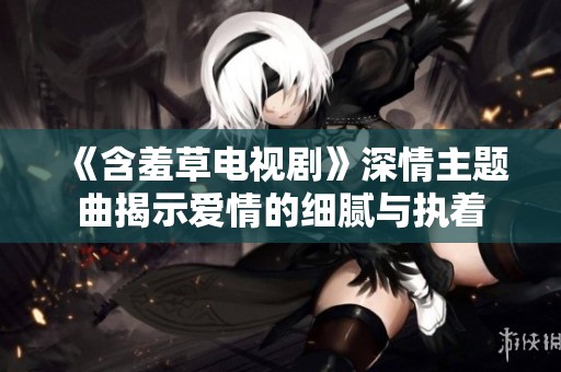 《含羞草电视剧》深情主题曲揭示爱情的细腻与执着