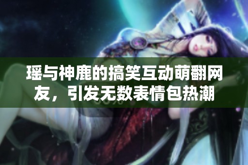 瑶与神鹿的搞笑互动萌翻网友，引发无数表情包热潮