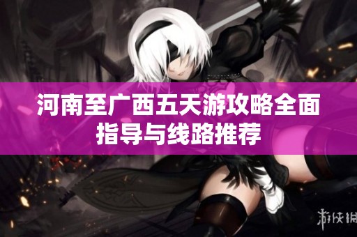 河南至广西五天游攻略全面指导与线路推荐