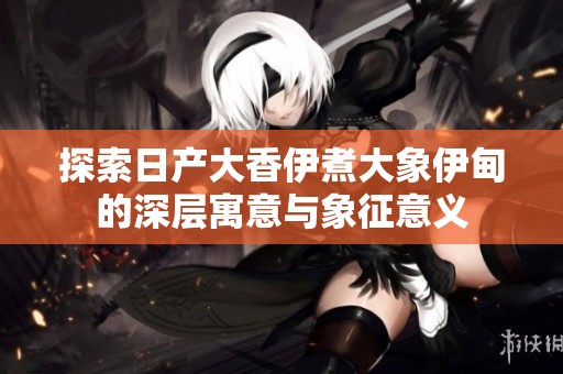 探索日产大香伊煮大象伊甸的深层寓意与象征意义