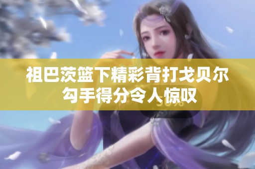 祖巴茨篮下精彩背打戈贝尔 勾手得分令人惊叹