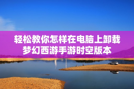 轻松教你怎样在电脑上卸载梦幻西游手游时空版本