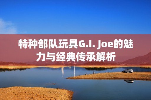 特种部队玩具G.I. Joe的魅力与经典传承解析