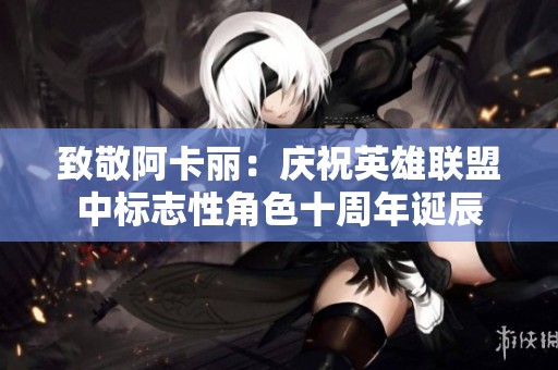 致敬阿卡丽：庆祝英雄联盟中标志性角色十周年诞辰