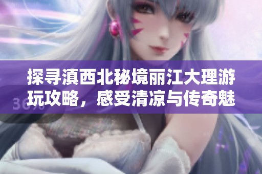 探寻滇西北秘境丽江大理游玩攻略，感受清凉与传奇魅力