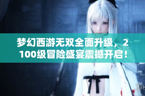梦幻西游无双全面升级，2100级冒险盛宴震撼开启！