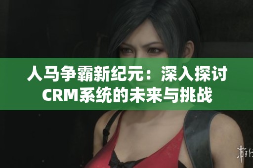人马争霸新纪元：深入探讨CRM系统的未来与挑战