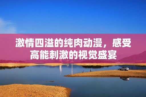 激情四溢的纯肉动漫，感受高能刺激的视觉盛宴