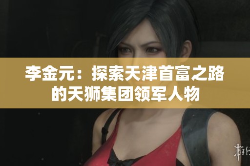 李金元：探索天津首富之路的天狮集团领军人物
