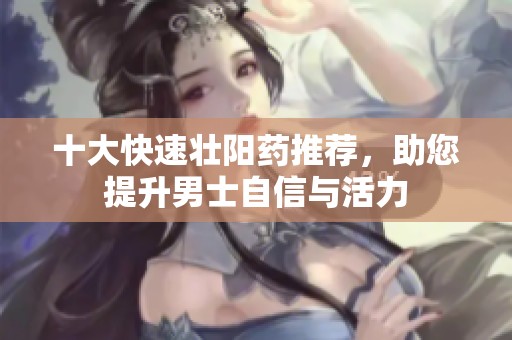 十大快速壮阳药推荐，助您提升男士自信与活力