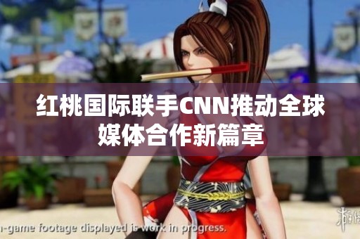 红桃国际联手CNN推动全球媒体合作新篇章