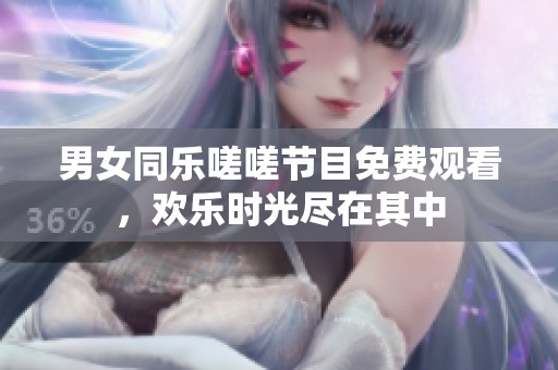 男女同乐嗟嗟节目免费观看，欢乐时光尽在其中
