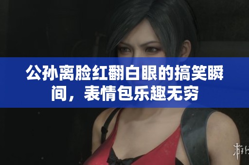 公孙离脸红翻白眼的搞笑瞬间，表情包乐趣无穷