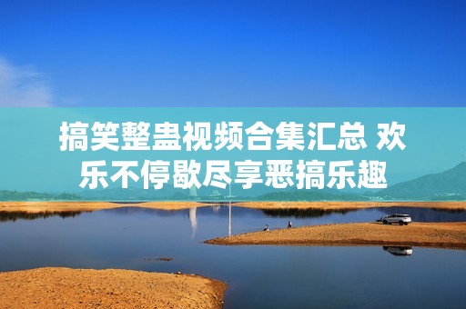 搞笑整蛊视频合集汇总 欢乐不停歇尽享恶搞乐趣