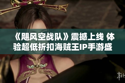 《飓风空战队》震撼上线 体验超低折扣海贼王IP手游盛宴
