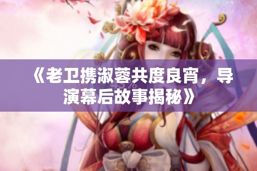 《老卫携淑蓉共度良宵，导演幕后故事揭秘》