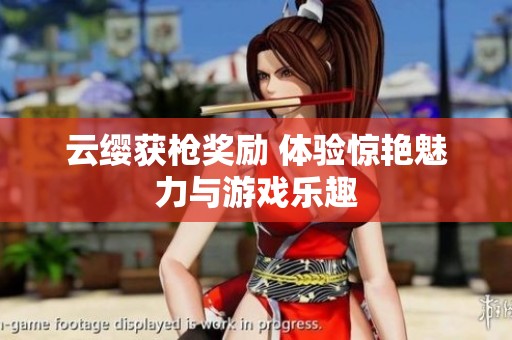 云缨获枪奖励 体验惊艳魅力与游戏乐趣