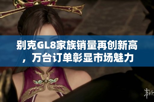别克GL8家族销量再创新高，万台订单彰显市场魅力