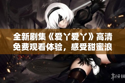 全新剧集《爱丫爱丫》高清免费观看体验，感受甜蜜浪漫故事