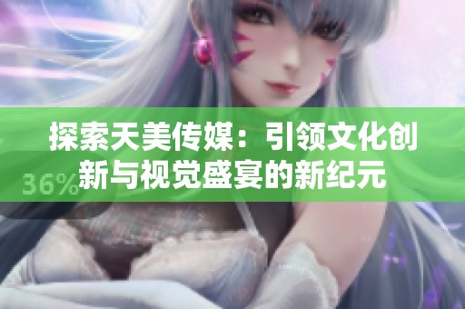 探索天美传媒：引领文化创新与视觉盛宴的新纪元