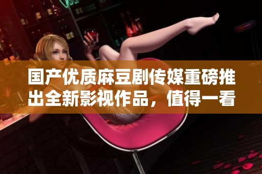 国产优质麻豆剧传媒重磅推出全新影视作品，值得一看