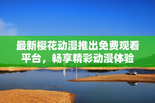 最新樱花动漫推出免费观看平台，畅享精彩动漫体验