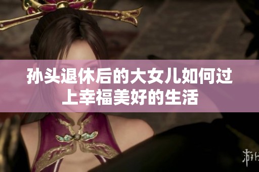 孙头退休后的大女儿如何过上幸福美好的生活