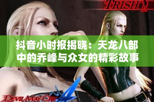 抖音小时报揭晓：天龙八部中的乔峰与众女的精彩故事