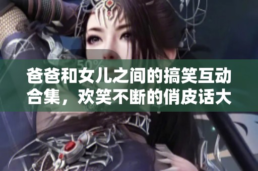 爸爸和女儿之间的搞笑互动合集，欢笑不断的俏皮话大分享