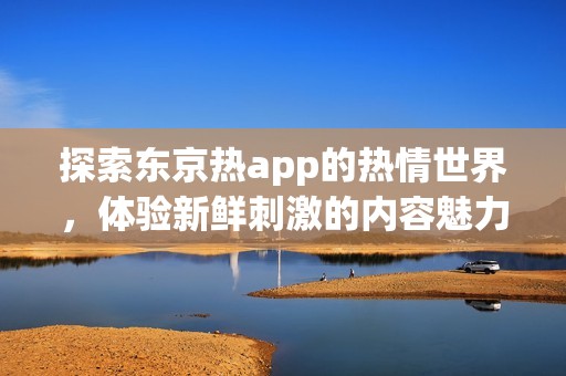 探索东京热app的热情世界，体验新鲜刺激的内容魅力