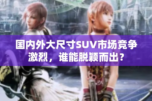 国内外大尺寸SUV市场竞争激烈，谁能脱颖而出？