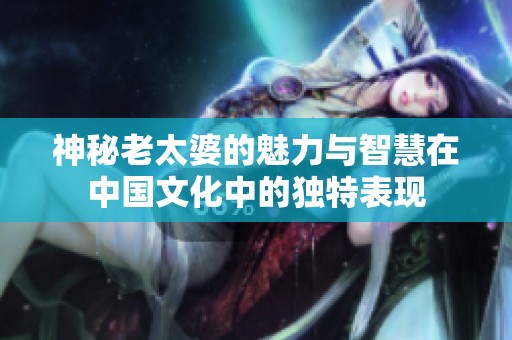 神秘老太婆的魅力与智慧在中国文化中的独特表现