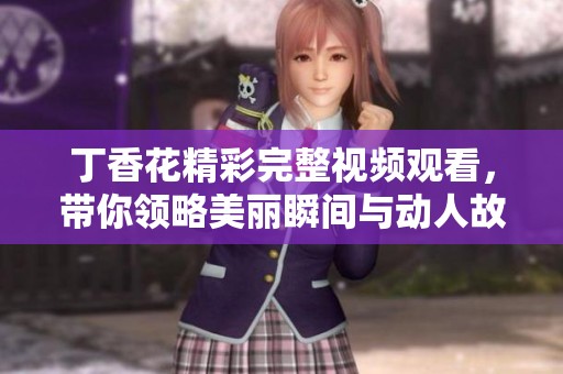 丁香花精彩完整视频观看，带你领略美丽瞬间与动人故事