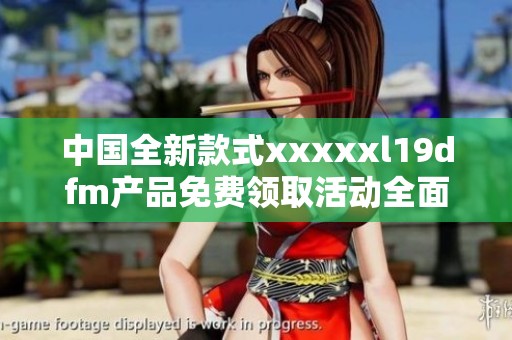 中国全新款式xxxxxl19dfm产品免费领取活动全面开启