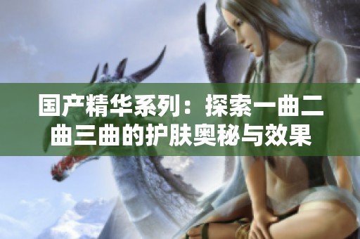 国产精华系列：探索一曲二曲三曲的护肤奥秘与效果