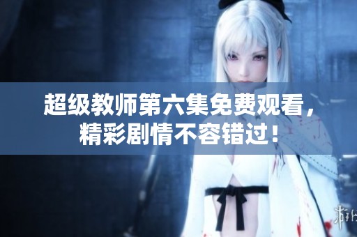 超级教师第六集免费观看，精彩剧情不容错过！
