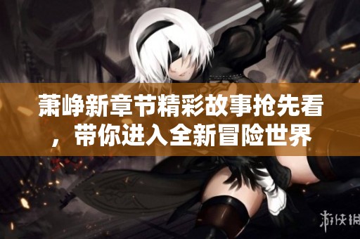 萧峥新章节精彩故事抢先看，带你进入全新冒险世界