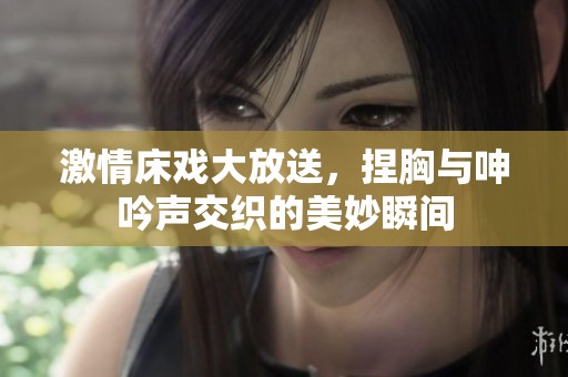 激情床戏大放送，捏胸与呻吟声交织的美妙瞬间