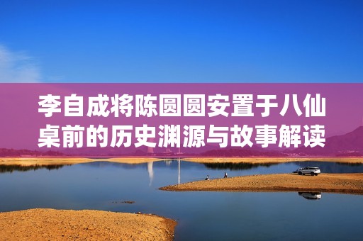 李自成将陈圆圆安置于八仙桌前的历史渊源与故事解读