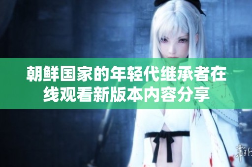 朝鲜国家的年轻代继承者在线观看新版本内容分享