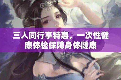 三人同行享特惠，一次性健康体检保障身体健康