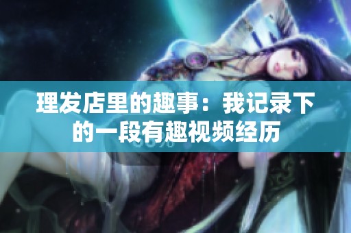 理发店里的趣事：我记录下的一段有趣视频经历