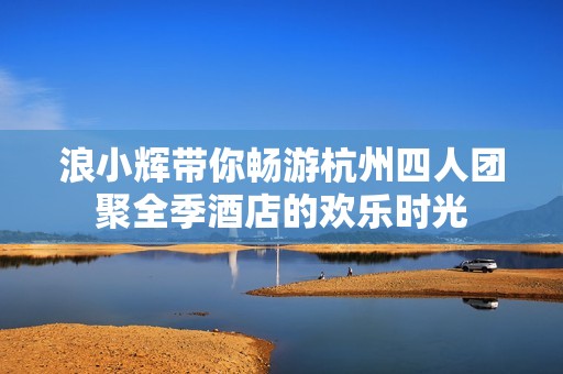 浪小辉带你畅游杭州四人团聚全季酒店的欢乐时光